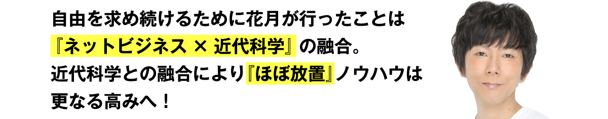 自由を求め続けるために花月が行ったことは『ネットビジネス×近代科学』の融合。近代科学との融合により『ほぼ放置』ノウハウはさらなる高みへ！