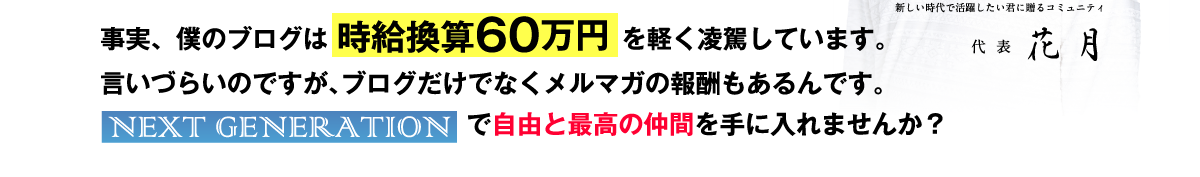 事実、僕のブログは時給換算60万円を軽く凌駕しています。言いづらいのですが、ブログだけでなくメルマガの報酬もあるんです。NEXT GENERATIONで自由と最高の仲間を手に入れませんか？