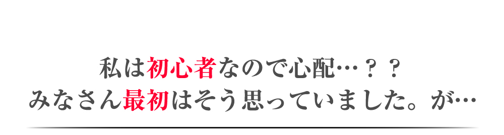 私は初心者なので心配・・・？？みなさん最初はそう思っていました。が・・・