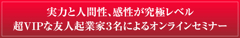 実力と人間性、感性が究極レベル超VIPな友人起業家３名によるオンラインセミナー